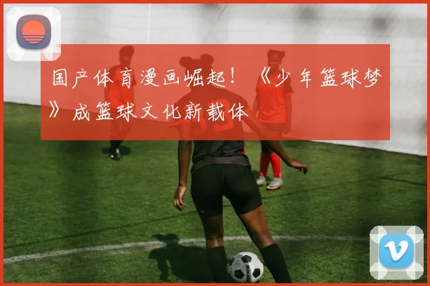 国产体育漫画崛起！《少年篮球梦》成篮球文化新载体