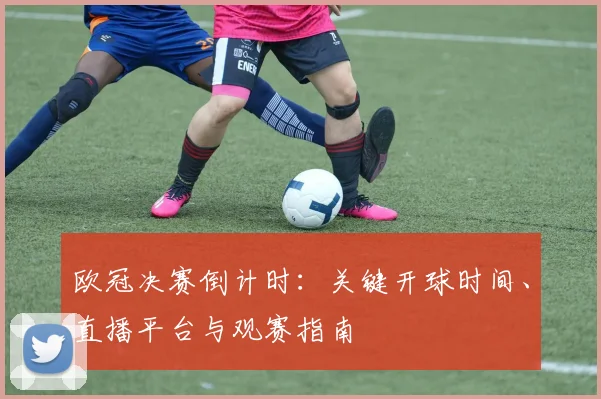 欧冠决赛倒计时：关键开球时间、直播平台与观赛指南
