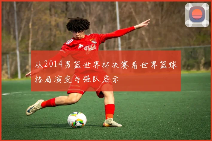 从2014男篮世界杯决赛看世界篮球格局演变与强队启示
