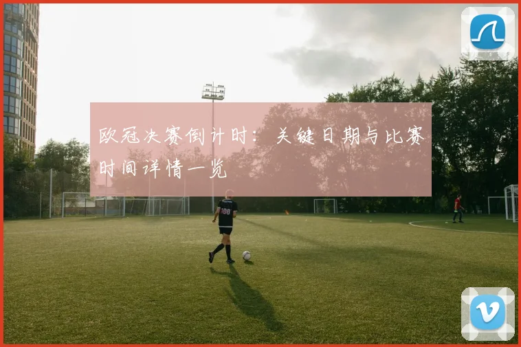 欧冠决赛倒计时：关键日期与比赛时间详情一览