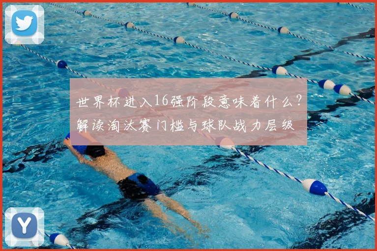 世界杯进入16强阶段意味着什么？解读淘汰赛门槛与球队战力层级