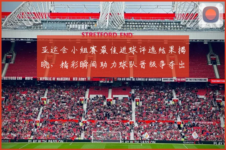 亚运会小组赛最佳进球评选结果揭晓，精彩瞬间助力球队晋级争夺出线看点