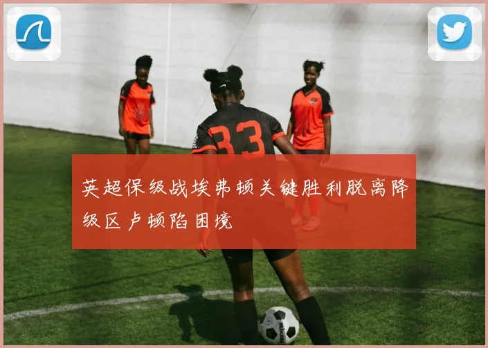 英超保级战埃弗顿关键胜利脱离降级区卢顿陷困境