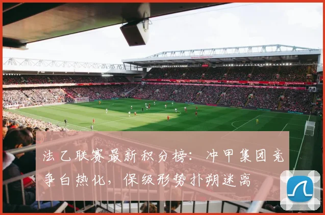 法乙联赛最新积分榜：冲甲集团竞争白热化，保级形势扑朔迷离