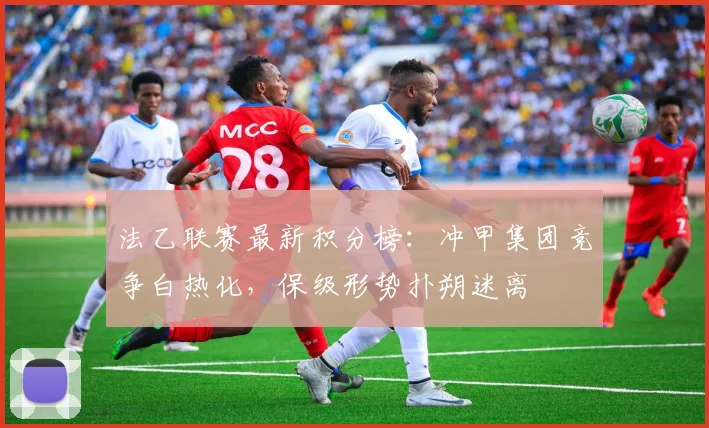 法乙联赛最新积分榜：冲甲集团竞争白热化，保级形势扑朔迷离